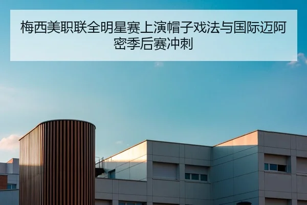 梅西美职联全明星赛上演帽子戏法与国际迈阿密季后赛冲刺